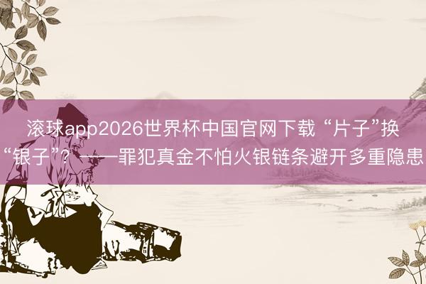 滚球app2026世界杯中国官网下载 “片子”换“银子”?——罪犯真金不怕火银链条避开多重隐患