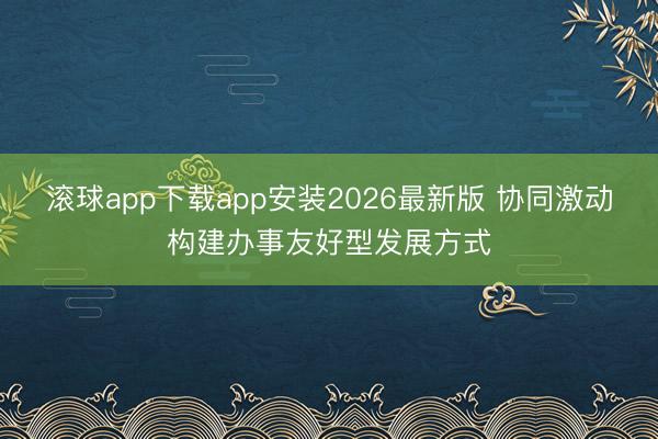 滚球app下载app安装2026最新版 协同激动构建办事友好型发展方式
