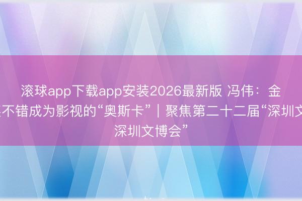 滚球app下载app安装2026最新版 冯伟：金熊猫奖不错成为影视的“奥斯卡”｜聚焦第二十二届“深圳文博会”
