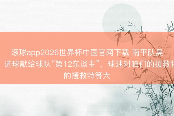 滚球app2026世界杯中国官网下载 南平队吴鸿晨：进球献给球队“第12东谈主”，球迷对咱们的援救特等大