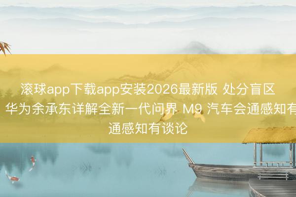 滚球app下载app安装2026最新版 处分盲区问题: 华为余承东详解全新一代问界 M9 汽车会通感知有谈论