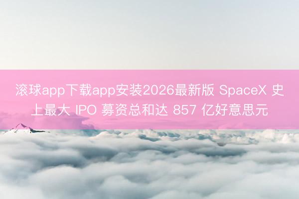 滚球app下载app安装2026最新版 SpaceX 史上最大 IPO 募资总和达 857 亿好意思元