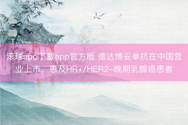 滚球app下载app官方版 德达博妥单抗在中国营业上市，惠及HR+/HER2-晚期乳腺癌患者