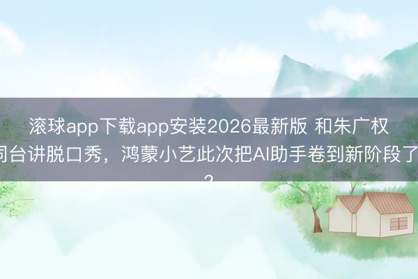 滚球app下载app安装2026最新版 和朱广权同台讲脱口秀，鸿蒙小艺此次把AI助手卷到新阶段了？