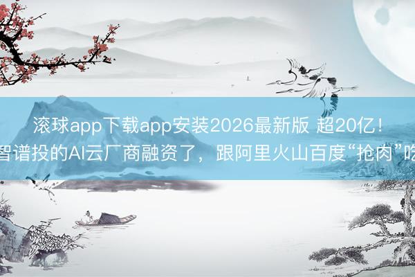 滚球app下载app安装2026最新版 超20亿！智谱投的AI云厂商融资了，跟阿里火山百度“抢肉”吃