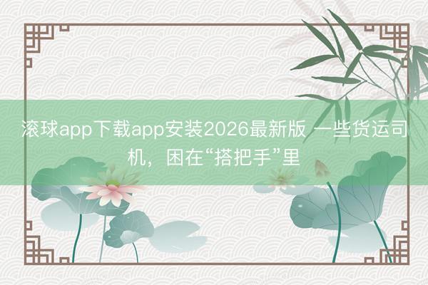 滚球app下载app安装2026最新版 一些货运司机,困在“搭把手”里
