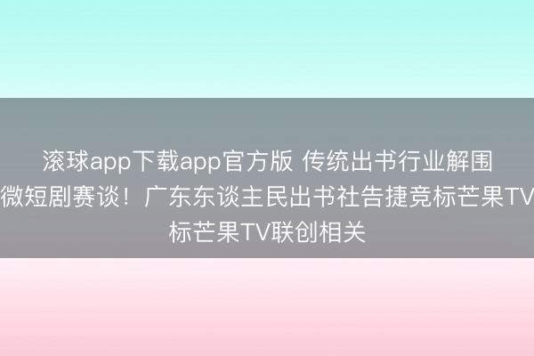 滚球app下载app官方版 传统出书行业解围真东谈主微短剧赛谈！广东东谈主民出书社告捷竞标芒果TV联创相关
