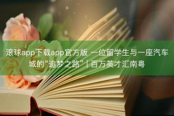滚球app下载app官方版 一位留学生与一座汽车城的“追梦之路” | 百万英才汇南粤