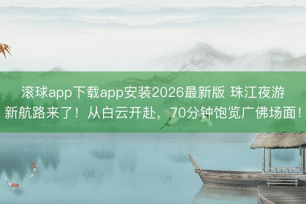 滚球app下载app安装2026最新版 珠江夜游新航路来了！从白云开赴，70分钟饱览广佛场面！