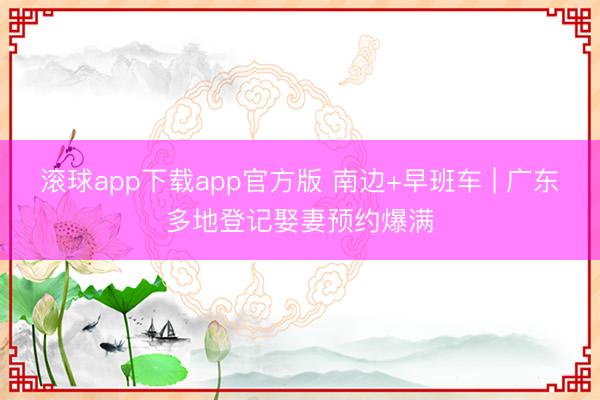 滚球app下载app官方版 南边+早班车 | 广东多地登记娶妻预约爆满