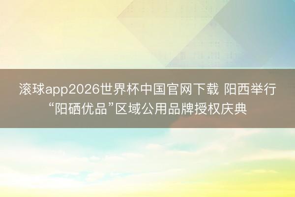 滚球app2026世界杯中国官网下载 阳西举行“阳硒优品”区域公用品牌授权庆典