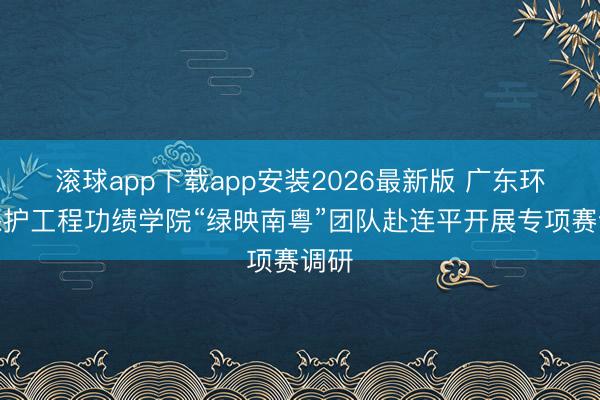 滚球app下载app安装2026最新版 广东环境保护工程功绩学院“绿映南粤”团队赴连平开展专项赛调研