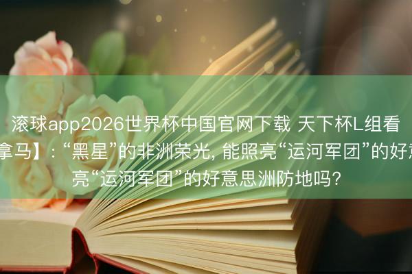 滚球app2026世界杯中国官网下载 天下杯L组看点【加纳vs巴拿马】: “黑星”的非洲荣光， 能照亮“运河军团”的好意思洲防地吗?