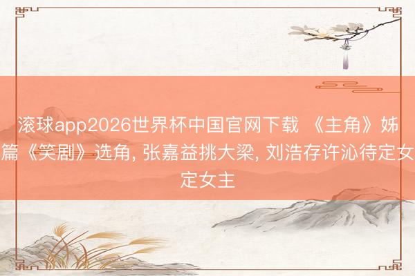 滚球app2026世界杯中国官网下载 《主角》姊妹篇《笑剧》选角， 张嘉益挑大梁， 刘浩存许沁待定女主