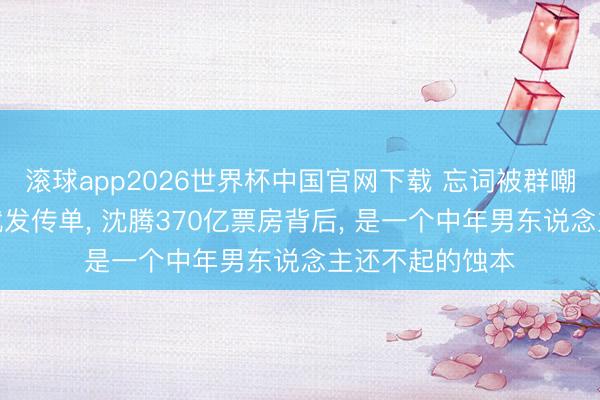 滚球app2026世界杯中国官网下载 忘词被群嘲、见东说念主就发传单， 沈腾370亿票房背后， 是一个中年男东说念主还不起的蚀本
