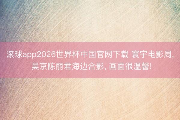 滚球app2026世界杯中国官网下载 寰宇电影周， 吴京陈丽君海边合影， 画面很温馨!