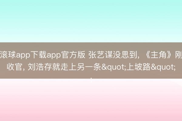 滚球app下载app官方版 张艺谋没思到, 《主角》刚收官, 刘浩存就走上另一条"上坡路"