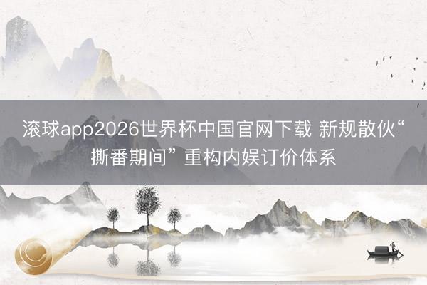 滚球app2026世界杯中国官网下载 新规散伙“撕番期间” 重构内娱订价体系