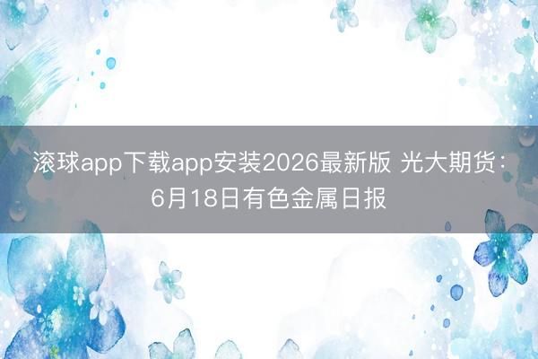 滚球app下载app安装2026最新版 光大期货:6月18日有色金属日报