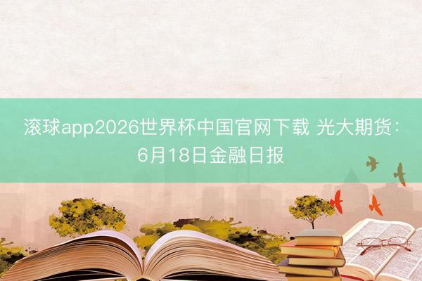 滚球app2026世界杯中国官网下载 光大期货：6月18日金融日报